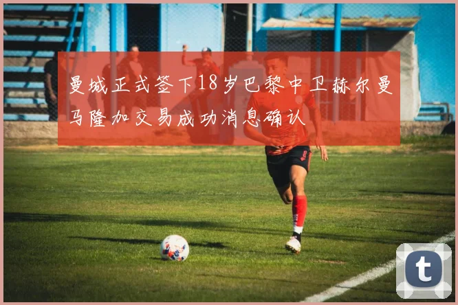 曼城正式签下18岁巴黎中卫赫尔曼马隆加交易成功消息确认