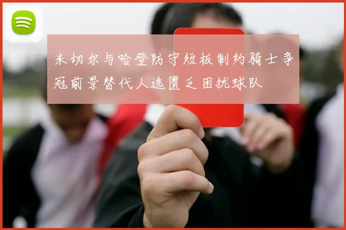 米切尔与哈登防守短板制约骑士争冠前景替代人选匮乏困扰球队