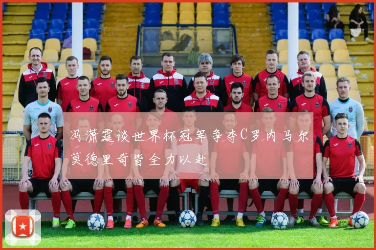 冯潇霆谈世界杯冠军争夺C罗内马尔莫德里奇皆全力以赴