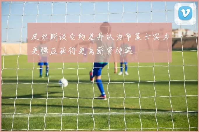 皮尔斯谈合约差异认为华莱士实力更强应获得更高薪资待遇