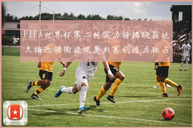 FIFA世界杯第二轮实力榜揭晓翁达夫梅西领衔进攻奥利塞创造力独占鳌头