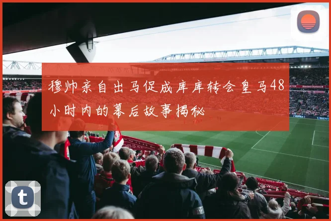 穆帅亲自出马促成库库转会皇马48小时内的幕后故事揭秘