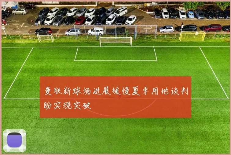 曼联新球场进展缓慢夏季用地谈判盼实现突破