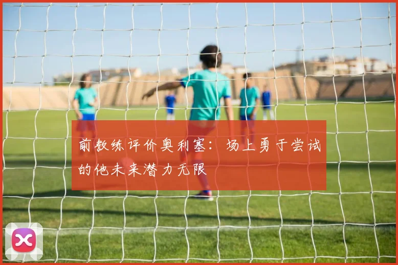前教练评价奥利塞：场上勇于尝试的他未来潜力无限