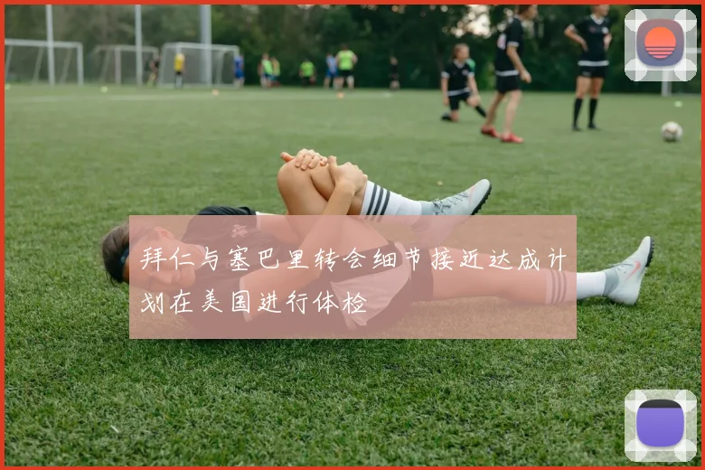 拜仁与塞巴里转会细节接近达成计划在美国进行体检