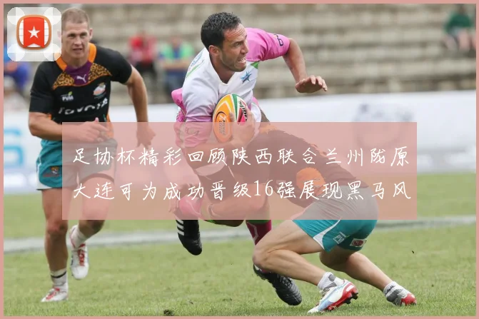 足协杯精彩回顾陕西联合兰州陇原大连可为成功晋级16强展现黑马风采