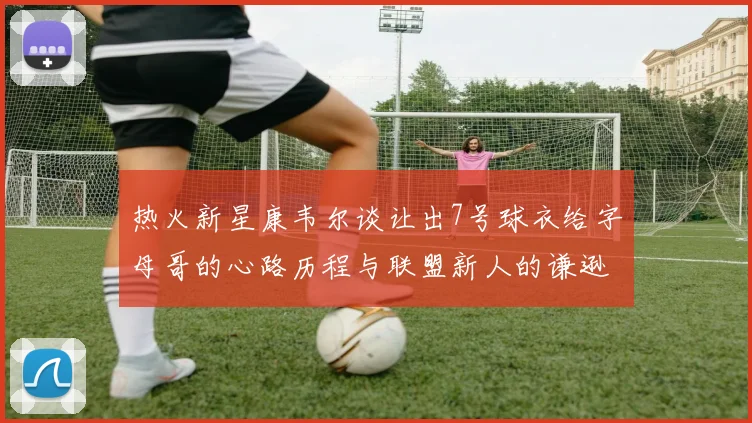 热火新星康韦尔谈让出7号球衣给字母哥的心路历程与联盟新人的谦逊态度
