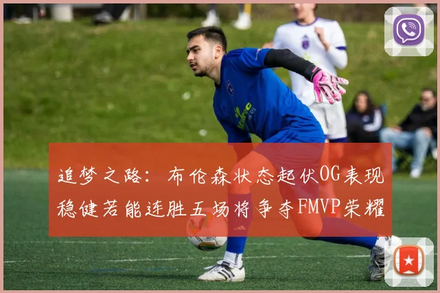 追梦之路：布伦森状态起伏OG表现稳健若能连胜五场将争夺FMVP荣耀