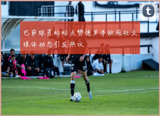 巴萨球员纷纷点赞德罗夺欧冠社交媒体动态引发热议