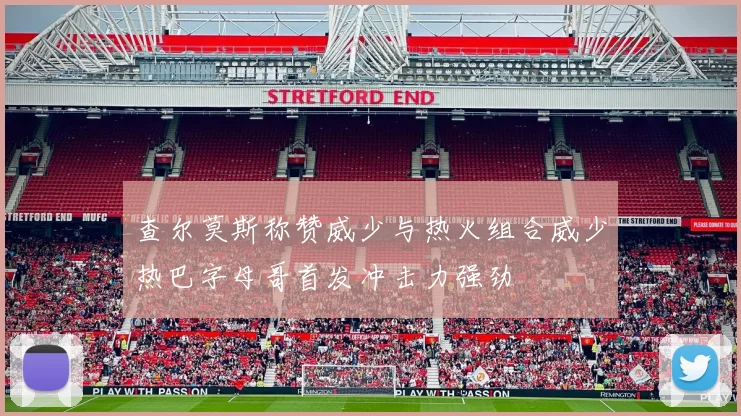 查尔莫斯称赞威少与热火组合威少热巴字母哥首发冲击力强劲