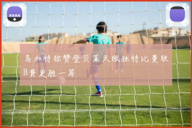 乌加特称赞登贝莱天赋独特比曼联B费更胜一筹